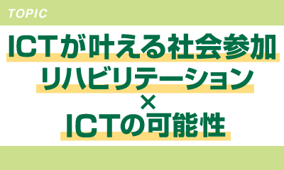 ICTが叶える社会参加 ～リハビリテーション×ICTの可能性～